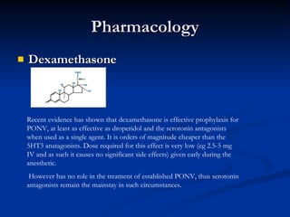 Pharmacology Dexamethasone Recent evidence has shown that dexamethasone is effective prophylaxis for PONV, at least as effective as droperidol and the serotonin antagonists when used as a single agent. It is orders of magnitude cheaper than the 5HT3 anatagonists. Dose required for this effect is very low (eg 2.5-5 mg IV and as such it causes no significant side effects) given early during the anesthetic. However has no role in the treament of established PONV, thus serotonin antagonists remain the mainstay in such circumstances. 