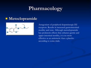 Pharmacology Metoclopramide   Antagonism of peripheral dopaminergic D2 receptors. Results in increased gastrointestinal motility and tone. Although metoclopramide has prokinetic effects that enhance gastric and upper intestinal motility, it is no more effective as an antiemetic than a placebo according to some trials. 