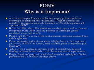 PONV Why is it Important? A very common problem in the ambulatory surgery patient population, occurring in an estimated 35% of all patients. If high-risk patients are considered as a separate group, then as much as 70% of these patients will experience PONV.  Before the 1960s, when older inhalational anesthetic agents such as ether and cyclopropane were widely used, the incidence of vomiting in general population was as high as 60%.  Patients rank PONV as one of the most unpleasant memories associated with their hospital stay. Patient satisfaction with their anaesthetic is highly linked to their experience (or lack of ) of PONV. In surveys, many state they prefer to experience pain than N&V. When severe it  can lead to increased length of hospital stay, increased bleeding, incisional hernias and even life threatening aspiration pneumonia.  Despite decades of progress in surgical and anaesthetic techniques, effective prevention and Tx of PONV has been elusive. 
