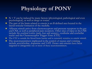Physiology of PONV N + V can be induced by many factors (physiological, pathological and even psychological), as well as drugs or toxins.  The part of the brain related to emesis is an ill-defined area located in the lateral reticular formation of the medulla.  Afferent stimuli arrive from chemoreceptors and pressure receptors in the gut and CNS, as well as peripheral pain receptors. Other sites of input in the CNS include the cerebral cortex (pain, fear and anxiety), vestibular and cerebellar nuclei and the Chemoreceptor Trigger Zone (CTZ). The CTZ is outside the blood-brain barrier and is extremely sensitive to emetic stimuli.  The neurotransmitters implicated in the control of nausea and vomiting include acetylcholine, dopamine and 5-HT. Hence anti-emetics have been targeted to antagonise  one or more of these neurotransmitters.  