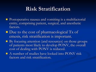 Risk Stratification Postoperative nausea and vomiting is a multifactorial entity, comprising patient, surgical, and anesthetic factors. Due to the cost of pharmacological Tx of emesis, risk stratification is important. By focusing attention (and resources) on those groups of patients most likely to develop PONV, the overall cost of dealing with PONV is reduced.  A number of studies have looked into PONV risk factors and risk stratification. 