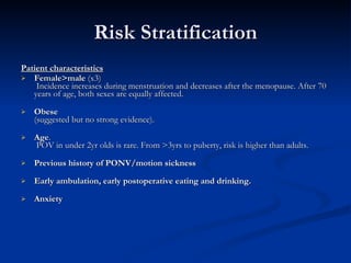 Risk Stratification Patient characteristics Female>male  (x3)  Incidence increases during menstruation and decreases after the menopause. After 70 years of age, both sexes are equally affected. Obese   (suggested but no strong evidence). Age .  POV in under 2yr olds is rare. From >3yrs to puberty, risk is higher than adults. Previous history of PONV/motion sickness Early ambulation, early postoperative eating and drinking. Anxiety 