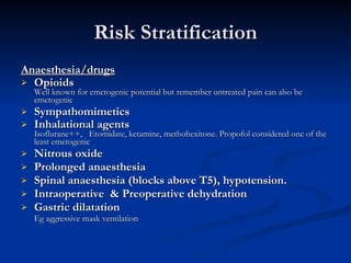 Risk Stratification Anaesthesia/drugs   Opioids  Well known for emetogenic potential but remember untreated pain can also be emetogenic Sympathomimetics Inhalational agents  Isoflurane++,  Etomidate, ketamine, methohexitone. Propofol considered one of the least emetogenic Nitrous oxide  Prolonged anaesthesia Spinal anaesthesia (blocks above T5), hypotension. Intraoperative  & Preoperative dehydration Gastric dilatation Eg aggressive mask ventilation   