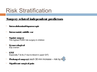 Risk Stratification
Surgery related independent predictors
 Intra-abdominal-laparoscopic
 Intracranial, middle ear
 Squint surgery
The highest PONV risk surgery in children
 Gynaecological
Esp ovarian
 ENT
Especially T & As (? due to blood in upper GIT)
 Prolonged surgery( each 30 min increase – risk by 60%
 Significant surgical pain
 