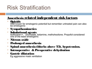 Risk Stratification
Anaesthesia related independent riskfactors
 Opioids
Well known for emetogenic potential but remember untreated pain can also
be emetogenic
 Sympathomimetics
 Inhalational agents
Isoflurane++, Etomidate, ketamine, methohexitone. Propofol considered
one of the least emetogenic
 Nitrous oxide
 Prolonged anaesthesia
 Spinal anaesthesia (blocks above T5), hypotension.
 Intraoperative & Preoperative dehydration
 Gastric dilatation
Eg aggressive mask ventilation
 