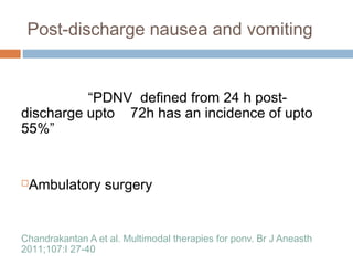 Post-discharge nausea and vomiting
“PDNV defined from 24 h post-
discharge upto 72h has an incidence of upto
55%”
Ambulatory surgery
Chandrakantan A et al. Multimodal therapies for ponv. Br J Aneasth
2011;107:I 27-40
 