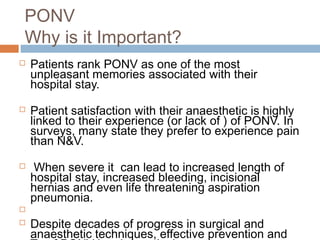 PONV
Why is it Important?
 Patients rank PONV as one of the most
unpleasant memories associated with their
hospital stay.
 Patient satisfaction with their anaesthetic is highly
linked to their experience (or lack of ) of PONV. In
surveys, many state they prefer to experience pain
than N&V.
 When severe it can lead to increased length of
hospital stay, increased bleeding, incisional
hernias and even life threatening aspiration
pneumonia.

 Despite decades of progress in surgical and
anaesthetic techniques, effective prevention and
 