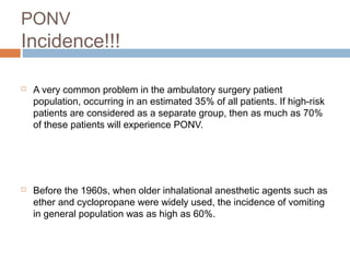 PONV
Incidence!!!
 A very common problem in the ambulatory surgery patient
population, occurring in an estimated 35% of all patients. If high-risk
patients are considered as a separate group, then as much as 70%
of these patients will experience PONV.
 Before the 1960s, when older inhalational anesthetic agents such as
ether and cyclopropane were widely used, the incidence of vomiting
in general population was as high as 60%.
 