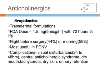 Scopolamine
Transdermal formulations
FDA Dose – 1.5 mg(5micg/hr) with 72 hours ½
life
Night before surgery(44%) or morning(59%)
Most useful in PDNV
Complications- visual disturbances(24 to
48hrs), central anticholinergic syndrome, dry
mouth,tachycardia, dry skin, urinary retention
Anticholinergics
 