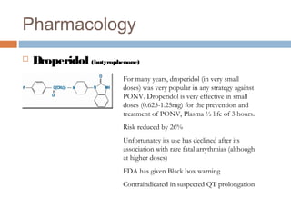 Pharmacology
 Droperidol (butyrophenone)
For many years, droperidol (in very small
doses) was very popular in any strategy against
PONV. Droperidol is very effective in small
doses (0.625-1.25mg) for the prevention and
treatment of PONV, Plasma ½ life of 3 hours.
Risk reduced by 26%
Unfortunatey its use has declined after its
association with rare fatal arrythmias (although
at higher doses)
FDA has given Black box warning
Contraindicated in suspected QT prolongation
 