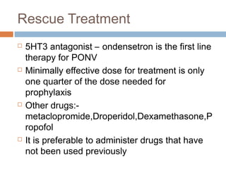 Rescue Treatment
 5HT3 antagonist – ondensetron is the first line
therapy for PONV
 Minimally effective dose for treatment is only
one quarter of the dose needed for
prophylaxis
 Other drugs:-
metaclopromide,Droperidol,Dexamethasone,P
ropofol
 It is preferable to administer drugs that have
not been used previously
 