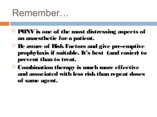 Remember…
 PONV is one of the most distressing aspects of
an anaesthetic fora patient.
 Be aware of RiskFactors and give pre-emptive
prophylaxis if suitable. It’s best (and easier) to
prevent than to treat.
 Combination therapy is much more effective
and associated with less riskthan repeat doses
of same agent.
 