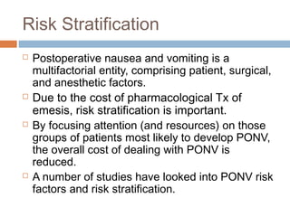 Risk Stratification
 Postoperative nausea and vomiting is a
multifactorial entity, comprising patient, surgical,
and anesthetic factors.
 Due to the cost of pharmacological Tx of
emesis, risk stratification is important.
 By focusing attention (and resources) on those
groups of patients most likely to develop PONV,
the overall cost of dealing with PONV is
reduced.
 A number of studies have looked into PONV risk
factors and risk stratification.
 