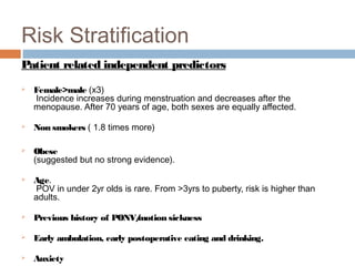 Risk Stratification
Patient related independent predictors
 Female>male (x3)
Incidence increases during menstruation and decreases after the
menopause. After 70 years of age, both sexes are equally affected.
 Non smokers ( 1.8 times more)
 Obese
(suggested but no strong evidence).
 Age.
POV in under 2yr olds is rare. From >3yrs to puberty, risk is higher than
adults.
 Previous history of PONV/motion sickness
 Early ambulation, early postoperative eating and drinking.
 Anxiety
 