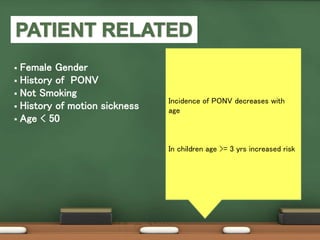  Female Gender
 History of PONV
 Not Smoking
 History of motion sickness
 Age < 50
Female gender strongest patient-
specific predictor
PONV increases during menstruation
and preovulatory phase 
Due to sensitization of the CTZ and
vomiting center to follicle-stimulating
FSH and oestrogen
Reason for increased female
susceptibility
to PONV is not clear
Long term smokers are desensitized
to nausea
Nonsmokers
were 1.8 times more likely than
smokers to have PONV
Incidence of PONV decreases with
age
In children age >= 3 yrs increased risk
 
