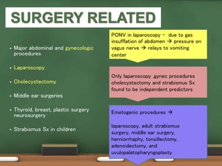  Major abdominal and gynecologic
procedures
 Laparoscopy
 Cholecystectomy
 Middle ear surgeries
 Thyroid, breast, plastic surgery
neurosurgery
 Strabismus Sx in children
Only laparoscopy ,gynec procedures
cholecystectomy and strabismus Sx
found to be independent predictors
PONV in laparoscopy - due to gas
insufflation of abdomen  pressure on
vagus nerve  relays to vomiting
center
Emetogenic procedures 
laparoscopy, adult strabismus
surgery, middle ear surgery,
herniorrhaphy, tonsillectomy,
adenoidectomy, and
uvulopalatopharyngoplasty
 