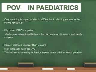  Only vomiting is reported due to difficulties in eliciting nausea in the
young age group
 High risk (POV) surgeries -
strabismus, adenotonsillectomy, hernia repair, orchidopexy, and penile
surgery
 Rare in children younger than 2 years
 Risk increases with age >=3
 The increased vomiting incidence tapers when children reach puberty
 