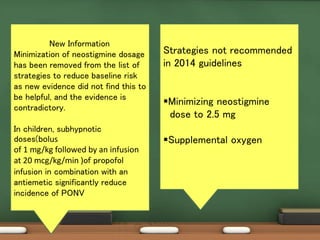 Strategies not recommended
in 2014 guidelines
Minimizing neostigmine
dose to 2.5 mg
Supplemental oxygen
New Information
Minimization of neostigmine dosage
has been removed from the list of
strategies to reduce baseline risk
as new evidence did not find this to
be helpful, and the evidence is
contradictory.
In children, subhypnotic
doses(bolus
of 1 mg/kg followed by an infusion
at 20 mcg/kg/min )of propofol
infusion in combination with an
antiemetic significantly reduce
incidence of PONV
 