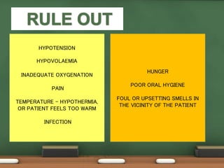 HYPOTENSION
HYPOVOLAEMIA
INADEQUATE OXYGENATION
PAIN
TEMPERATURE – HYPOTHERMIA,
OR PATIENT FEELS TOO WARM
INFECTION
HUNGER
POOR ORAL HYGIENE
FOUL OR UPSETTING SMELLS IN
THE VICINITY OF THE PATIENT
 