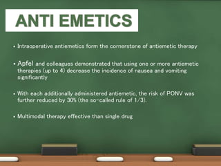  Intraoperative antiemetics form the cornerstone of antiemetic therapy
 Apfel and colleagues demonstrated that using one or more antiemetic
therapies (up to 4) decrease the incidence of nausea and vomiting
significantly
 With each additionally administered antiemetic, the risk of PONV was
further reduced by 30% (the so-called rule of 1/3).
 Multimodal therapy effective than single drug
 