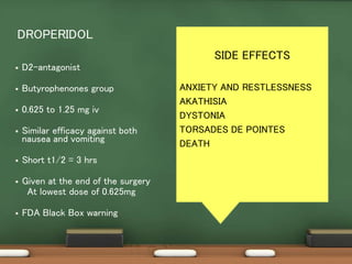  D2-antagonist
 Butyrophenones group
 0.625 to 1.25 mg iv
 Similar efficacy against both
nausea and vomiting
 Short t1/2 = 3 hrs
 Given at the end of the surgery
At lowest dose of 0.625mg
 FDA Black Box warning
DROPERIDOL
SIDE EFFECTS
ANXIETY AND RESTLESSNESS
AKATHISIA
DYSTONIA
TORSADES DE POINTES
DEATH
 