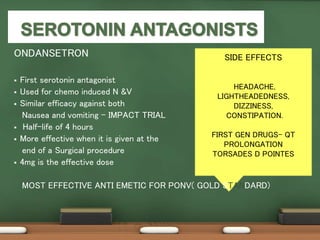 SIDE EFFECTS
HEADACHE,
LIGHTHEADEDNESS,
DIZZINESS,
CONSTIPATION.
FIRST GEN DRUGS- QT
PROLONGATION
TORSADES D POINTES
ONDANSETRON
 First serotonin antagonist
 Used for chemo induced N &V
 Similar efficacy against both
Nausea and vomiting – IMPACT TRIAL
 Half-life of 4 hours
 More effective when it is given at the
end of a Surgical procedure
 4mg is the effective dose
MOST EFFECTIVE ANTI EMETIC FOR PONV( GOLD STANDARD)
 