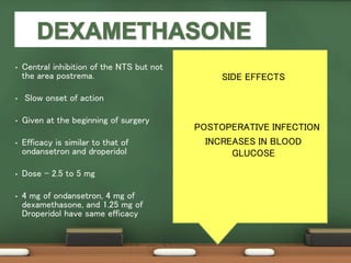 • Central inhibition of the NTS but not
the area postrema.
• Slow onset of action
• Given at the beginning of surgery
• Efficacy is similar to that of
ondansetron and droperidol
• Dose - 2.5 to 5 mg
• 4 mg of ondansetron, 4 mg of
dexamethasone, and 1.25 mg of
Droperidol have same efficacy
• SIDE EFFECTS
• POSTOPERATIVE INFECTION
• INCREASES IN BLOOD
GLUCOSE
 