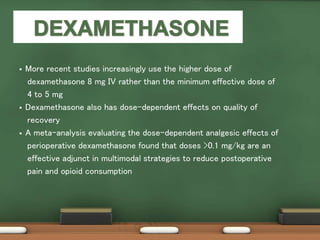  More recent studies increasingly use the higher dose of
dexamethasone 8 mg IV rather than the minimum effective dose of
4 to 5 mg
 Dexamethasone also has dose-dependent effects on quality of
recovery
 A meta-analysis evaluating the dose-dependent analgesic effects of
perioperative dexamethasone found that doses >0.1 mg/kg are an
effective adjunct in multimodal strategies to reduce postoperative
pain and opioid consumption
 