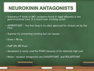  Substance P binds to NK1 receptors found in vagal afferents in the
gastrointestinal tract. It is found near vomiting center
 APREPITANT - the first drug in its class approved for clinical use by the
FDA.
 Superior for preventing vomiting but not nausea
 Dose = 40 mg
 Half-life 40-hour
 Aprepitant is rarely used for PONV because of its relatively high cost
 Newer receptor antagonists are CASOPITANT and ROLAPITANT
 