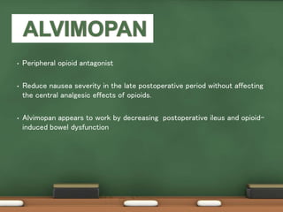 • Peripheral opioid antagonist
• Reduce nausea severity in the late postoperative period without affecting
the central analgesic effects of opioids.
• Alvimopan appears to work by decreasing postoperative ileus and opioid-
induced bowel dysfunction
 