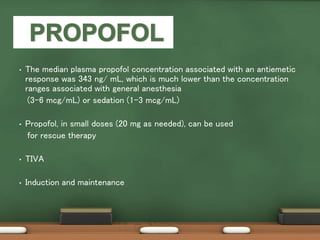 • The median plasma propofol concentration associated with an antiemetic
response was 343 ng/ mL, which is much lower than the concentration
ranges associated with general anesthesia
(3–6 mcg/mL) or sedation (1–3 mcg/mL)
• Propofol, in small doses (20 mg as needed), can be used
for rescue therapy
• TIVA
• Induction and maintenance
 