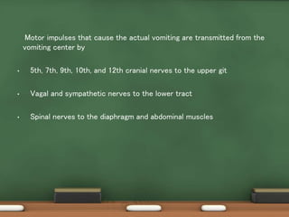 Motor impulses that cause the actual vomiting are transmitted from the
vomiting center by
• 5th, 7th, 9th, 10th, and 12th cranial nerves to the upper git
• Vagal and sympathetic nerves to the lower tract
• Spinal nerves to the diaphragm and abdominal muscles
 