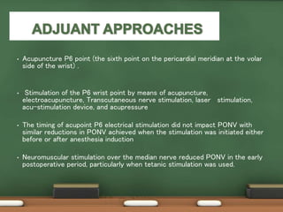 • Acupuncture P6 point (the sixth point on the pericardial meridian at the volar
side of the wrist) .
• Stimulation of the P6 wrist point by means of acupuncture,
electroacupuncture, Transcutaneous nerve stimulation, laser stimulation,
acu-stimulation device, and acupressure
• The timing of acupoint P6 electrical stimulation did not impact PONV with
similar reductions in PONV achieved when the stimulation was initiated either
before or after anesthesia induction
• Neuromuscular stimulation over the median nerve reduced PONV in the early
postoperative period, particularly when tetanic stimulation was used.
 