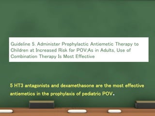 5 HT3 antagonists and dexamethasone are the most effective
antiemetics in the prophylaxis of pediatric POV.
Guideline 5. Administer Prophylactic Antiemetic Therapy to
Children at Increased Risk for POV;As in Adults, Use of
Combination Therapy Is Most Effective
 