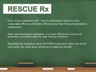 • Early rescue treatment with 1 mg of ondansetron seems to have
comparable efficacy and better effectiveness than 4 mg of prophylactic
ondansetron.
• After administering an antiemetic, it is most effective to choose an
antiemetic of another class for later rescue treatment
• Repeating the medication given for PONV prophylaxis within the first 6
hours after the initial dose conferred no additional benefit
 
