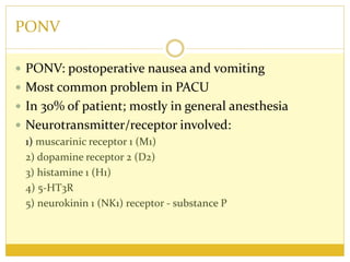 PONV
 PONV: postoperative nausea and vomiting
 Most common problem in PACU
 In 30% of patient; mostly in general anesthesia
 Neurotransmitter/receptor involved:
1) muscarinic receptor 1 (M1)
2) dopamine receptor 2 (D2)
3) histamine 1 (H1)
4) 5-HT3R
5) neurokinin 1 (NK1) receptor - substance P
 