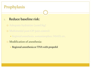 Prophylaxis
1. Reduce baseline risk:
 Adequate hydration (20ml/kg)
 Multimodal post-OP pain control:
 Regional anesthesia, acetaminophen, NSAID, etc.
 Modification of anesthesia:
 Regional anesthesia or TIVA with propofol
 