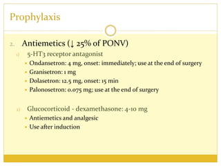 Prophylaxis
2. Antiemetics (↓ 25% of PONV)
1) 5-HT3 receptor antagonist
 Ondansetron: 4 mg, onset: immediately; use at the end of surgery
 Granisetron: 1 mg
 Dolasetron: 12.5 mg, onset: 15 min
 Palonosetron: 0.075 mg; use at the end of surgery
2) Glucocorticoid - dexamethasone: 4-10 mg
 Antiemetics and analgesic
 Use after induction
 