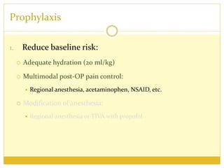 Prophylaxis
1. Reduce baseline risk:
 Adequate hydration (20 ml/kg)
 Multimodal post-OP pain control:
 Regional anesthesia, acetaminophen, NSAID, etc.
 Modification of anesthesia:
 Regional anesthesia or TIVA with propofol
 