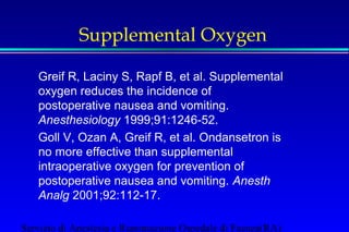Supplemental Oxygen 
 Greif R, Laciny S, Rapf B, et al. Supplemental 
oxygen reduces the incidence of 
postoperative nausea and vomiting. 
Anesthesiology 1999;91:1246-52. 
 Goll V, Ozan A, Greif R, et al. Ondansetron is 
no more effective than supplemental 
intraoperative oxygen for prevention of 
postoperative nausea and vomiting. Anesth 
Analg 2001;92:112-17. 
Servizio di Anestesia e Rianimazione Ospedale di Faenza(RA) 
 