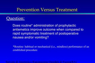 Prevention Versus Treatment 
Question: 
Does routine* administration of prophylactic 
antiemetics improve outcome when compared to 
rapid symptomatic treatment of postoperative 
nausea and/or vomiting? 
*Routine: habitual or mechanical (i.e., mindless) performance of an 
established procedure 
Servizio di Anestesia e Rianimazione Ospedale di Faenza(RA) 
 