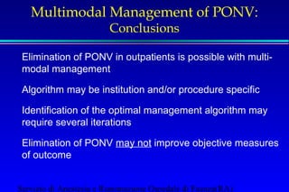 Multimodal Management of PONV: 
Conclusions 
 Elimination of PONV in outpatients is possible with multi-modal 
management 
 Algorithm may be institution and/or procedure specific 
 Identification of the optimal management algorithm may 
require several iterations 
 Elimination of PONV may not improve objective measures 
of outcome 
Servizio di Anestesia e Rianimazione Ospedale di Faenza(RA) 
 