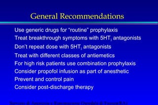 General Recommendations 
 Use generic drugs for “routine” prophylaxis 
 Treat breakthrough symptoms with 5HT3 antagonists 
 Don’t repeat dose with 5HT3 antagonists 
 Treat with different classes of antiemetics 
 For high risk patients use combination prophylaxis 
 Consider propofol infusion as part of anesthetic 
 Prevent and control pain 
 Consider post-discharge therapy 
Servizio di Anestesia e Rianimazione Ospedale di Faenza(RA) 
 