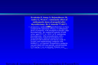 Ewalenko P, Janny S, Dejonckheere M, 
Andry G, Wyns C: Antiemetic effect of 
subhypnotic doses of propofol after 
thyroidectomy. Br J Anaesth 77:463-7, 
• prospective, randomi1z9ed9,6 c o,ntrolled trial, we have 
compared the antiemetic efficacy of subhypnotic 
doses of propofol, with Intralipid as placebo, after 
thyroidectomy. We studied 64 patients of both 
sexes, aged 22-71 yr, ASA I or II, undergoing 
thyroidectomy. After premedication with a 
benzodiazepine, balanced anaesthesia was 
produced with isoflurane and nitrous oxide in 
oxygen, and supplementary analgesia with 
fentanyl i.v. as required. Postoperative analgesia 
was provided with non-opioids, and piritramide 
0.25 mg kg-1 i.m. on demand. Patients were 
allocated randomly and blindly to receive a 20-h 
infusion of either propofol or 10% Intralipid 0.1 
ml kg-1 h-1. Sedation scores, respiratory and 
cardiovascular variables, and incidence of PONV 
were assessed every 4 h for 24 h. Pulse oximetry 
and ECG were monitored continuously. Both 
groups were comparable in characteristics, 
surgical and anaesthesia procedures, amount of 
opioids given during and after operation, and total 
amount of the study drug infused after operation. 
Servizio di Anestesia e Rianimazione Ospedale di Faenza(RA) 
 