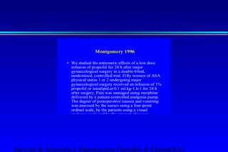 Montgomery 1996 
• We studied the antiemetic effects of a low dose 
infusion of propofol for 24 h after major 
gynaecological surgery in a double-blind, 
randomised, controlled trial. Fifty women of ASA 
physical status 1 or 2 undergoing major 
gynaecological surgery received an infusion of 1% 
propofol or intralipid at 0.1 ml.kg-1.h-1 for 24 h 
after surgery. Pain was managed using morphine 
delivered by a patient-controlled analgesia pump. 
The degree of postoperative nausea and vomiting 
was assessed by the nurses using a four-point 
ordinal scale, by the patients using a visual 
analogue scale and by the amount of rescue 
antiemetic given by the nurses. There were no 
differences between the two groups in any of the 
measures of postoperative nausea and vomiting 
during the first 48 h after surgery. Postoperative 
nausea and vomiting in the control group was less 
on the second day compared with the first 
postoperative day, but not in the propofol group. 
There were no side effects from the 
Servizio di Anestesia e Rianimazione Ospedale di Faenza(RA) 
 