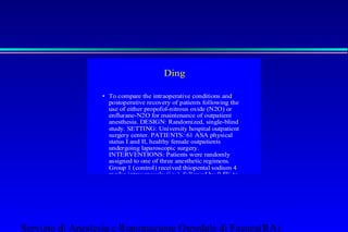 Ding 
• To compare the intraoperative conditions and 
postoperative recovery of patients following the 
use of either propofol-nitrous oxide (N2O) or 
enflurane-N2O for maintenance of outpatient 
anesthesia. DESIGN: Randomized, single-blind 
study. SETTING: University hospital outpatient 
surgery center. PATIENTS: 61 ASA physical 
status I and II, healthy female outpatients 
undergoing laparoscopic surgery. 
INTERVENTIONS: Patients were randomly 
assigned to one of three anesthetic regimens. 
Group 1 (control) received thiopental sodium 4 
mg/kg intravenously (i.v.), followed by 0.5% to 
1.5% enflurane and 67% N2O in oxygen (O2). 
Group 2 received propofol 2 mg/kg i.v., followed 
by 0.5% to 1.5% enflurane and 67% N2O in O2. 
Group 3 received propofol 2 mg/kg i.v., followed 
by propofol 50 to 160 micrograms/kg/min i.v. and 
67% N2O in O2. All patients received 
succinylcholine 1 mg/kg i.v. to facilitate tracheal 
intubation and atracurium 10 to 20 mg i.v. to 
provide adequate relaxation during the 
Servizio di Anestesia e Rianimazione Ospedale di Faenza(RA) 
 
