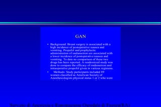 GAN 
• Background: Breast surgery is associated with a 
high incidence of postoperative nausea and 
vomiting. Propofol and prophylactic 
administration of ondansetron are associated with 
a lower incidence of postoperative nausea and 
vomiting. To date no comparison of these two 
drugs has been reported. A randomized study was 
done to compare the efficacy of ondansetron and 
intraoperative propofol given in various regimens. 
• Methods: Study participants included 89 
women classified as American Society of 
Anesthesiologists physical status 1 or 2 who were 
scheduled for major breast surgery. Patients were 
randomly assigned to one of four groups. Group O 
received 4 mg ondansetron in 10 ml 0.9% saline 
and groups PI, PIP, and PP received 10 ml 0.9% 
saline before anesthesia induction. Group O 
received thiopental, isoflurane, nitrous 
oxide—oxygen, and fentanyl for anesthesia. 
Group PI received propofol, isoflurane, nitrous 
oxide—oxygen, and fentanyl. Group PIP received 
propofol, isoflurane, nitrous oxide—oxygen, and 
Servizio di Anestesia e Rianimazione Ospedale di Faenza(RA) 
 