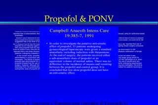 Propofol  PONV 
Campbell Anaesth Intens Care 
Campbell NN, Thomas AD: Does propofol have an anti-emetic effect? A prospective study of the anti-emetic effect of propofol following laparoscopy. Anaesth Intens Care 19:385-7, 1991 
reported that a subanesthetic dose of propofol administered at the end of surgery had no antiemetic anesthetic 
19:385-7, 1991 
effect in patients undergoing laparoscopy using an isoflurane-based 
 Ewalenko P, Janny S, Dejonckheere M, Andry G, Wyns C: Antiemetic effect of subhypnotic doses of propofol after thyroidectomy. Br J Anaesth 77:463-7, 1996 , Montgomery JE, Sutherland CJ, Kestin IG, Sneyd JR: Infusions of subhypnotic 
doses of propofol for the prevention of postoperative nausea and vomiting. Anaesthesia 51:554-7, 1996 , Ding Y, Fredman B, White PF: Recovery following outpatient anesthesia: Use of enflurane versus propofol. J Clin Anesth 5:447-50, 1993 
suggested that a low dose of propofol was effective in preventing PONV after either an isoflurane- or an enflurane-based anesthetic. 
• In order to investigate the putative anti-emetic 
effect of propofol, 53 patients undergoing 
gynaecological laparoscopy were given a standard 
anaesthetic including induction with thiopentone. 
At the end of surgery, the patients received either 
a sub-anaesthetic does of propofol or an 
equivalent volume of normal saline. There was no 
difference in the incidence of nausea and vomiting 
between the propofol and control group. It is 
concluded that low-dose propofol does not have 
an anti-emetic effect. 
Gan TJ, Ginsberg B, Grant AP, Glass PSA: Double-blind, randomized comparison of ondansetron and intraoperative propofol to prevent postoperative nausea and vomiting. ANESTHESIOLOGY 85:1036-42, 1996 reported that use of 
propofol as an induction agent and at the end of surgery during isoflurane-based anesthesia failed to prevent PONV in patients undergoing breast surgery compared 
with using propofol both for induction and maintenance of anesthesia. 
Scuderi PE, D'Angelo R, Harris L, Mims GR III, Weeks DB, James RL: Small-dose propofol by continuous infusion does not prevent postoperative vomiting in females undergoing outpatient laparoscopy. Anesth Analg 84:71-5, 1997 
reported that a low-dose infusion of propofol similarly failed to show any beneficial effect in reducing PONV when used as the sole prophylactic medication in female 
patients undergoing outpatient laparoscopy using an isoflurane-based anesthetic technique. 
 In the current study, propofol had significant antiemetic activity when administered at the end of surgery with sevoflurane anesthesia but not when it was 
administered in conjunction with desflurane anesthesia. To detect an effect of propofol after desflurane in this patient population, a much larger group would be 
necessary. The failure of propofol to more effectively protect against PONV after desflurane anesthesia is consistent with the findings of Van Hemelrijck et al. when 
propofol was administered for induction followed by desflurane for maintenance of anesthesia. Of interest, a previous study involving the use of sevoflurane and 
propofol showed that the use of propofol to induce anesthesia was effective in reducing PONV after sevoflurane anesthesia in outpatients undergoing laparoscopic 
surgery. However, although the small dose of propofol (0.5 mg/kg) administered at the end of surgery prolonged the times to awakening and orientation, the time to 
discharge from the postanesthesia care unit was not delayed. More importantly, the times to home-readiness for discharge were decreased for patients receiving a 
subhypnotic dose of propofol after a sevoflurane-based anesthetic. 
Servizio di Anestesia e Rianimazione Ospedale di Faenza(RA) 
 