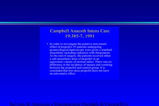 Campbell Anaesth Intens Care 
19:385-7, 1991 
• In order to investigate the putative anti-emetic 
effect of propofol, 53 patients undergoing 
gynaecological laparoscopy were given a standard 
anaesthetic including induction with thiopentone. 
At the end of surgery, the patients received either 
a sub-anaesthetic does of propofol or an 
equivalent volume of normal saline. There was no 
difference in the incidence of nausea and vomiting 
between the propofol and control group. It is 
concluded that low-dose propofol does not have 
an anti-emetic effect. 
Servizio di Anestesia e Rianimazione Ospedale di Faenza(RA) 
 
