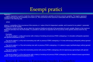 Esempi pratici 
 Appendix 1 
 Logistic regression is used to model the relation between explanatory variables and binary outcome variables. The logistic regression 
modeling assumes that the probability of an event (i.e., the occurrence of the outcome) is associated with the values of the explanatory 
variables in the following way: 
 
 where 
 
 where p = probability of the occurrence of the outcome, xi = value of the ith independent variable, and bi events for any patient = parameter 
estimates for the ith variable. 
 Fitting the model to the data, we can obtain the maximum likelihood estimate of the parameters for each variable. Based on the maximum 
likelihood estimates from the final models, it is possible to calculate an expected risk of occurrence of the specific adverse event for any 
patient. 
 Examples 
 The risk for patient 1, a 30-yr-old woman with a history of smoking and previous PONV undergoing a 1-h shoulder (orthopedic) operation 
with general anesthesia is 35.2%. 
 
 The risk for patient 2, a 40-yr-old nonsmoking man with no previous PONV undergoing a 1-h knee arthroscopy (orthopedic) without general 
anesthesia is 0.4%. 
 
 The risk for patient 3, a 70-yr-old smoking man with no previous PONV undergoing a 1-h cataract surgery (ophthalmologic) without general 
anesthesia is 0.3%. 
 
 The risk for patient 4, a 32-yr-old nonsmoking woman with previous PONV undergoing a 30-min laparoscopy (gynecologic) with general 
anesthesia is 22.1% 
 
 The risk for patient 5, a 22-yr-old woman with a history of smoking and previous PONV undergoing a 90-min bilateral breast augmentation 
(plastic surgery) with general anesthesia is 52%. 
Servizio di Anestesia e Rianimazione Ospedale di Faenza(RA) 
 